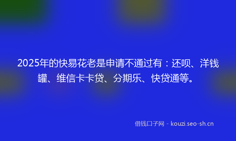 2025年的快易花老是申请不通过有：还呗、洋钱罐、维信卡卡贷、分期乐、快贷通等。