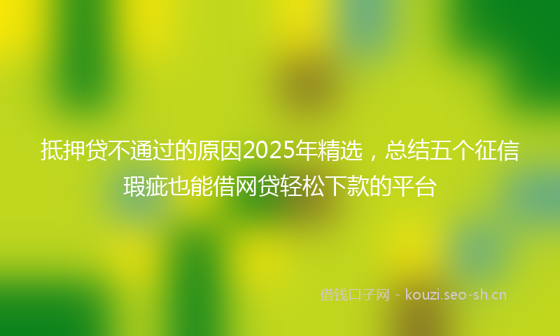 抵押贷不通过的原因2025年精选,总结五个征信瑕疵也能借网贷轻松下款的平台