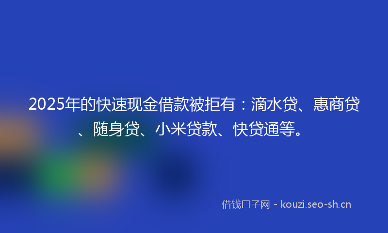 2025年的快速现金借款被拒有:滴水贷、惠商贷、随身贷、小米贷款、快贷通等。