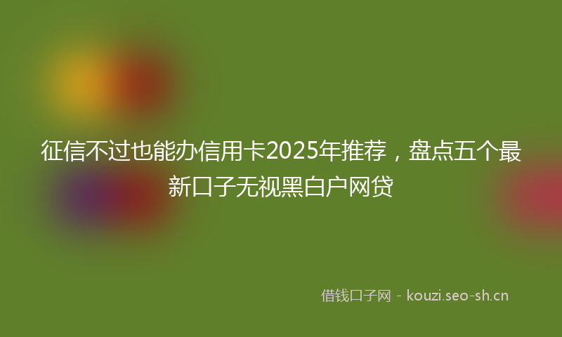 征信不过也能办信用卡2025年推荐，盘点五个最新口子无视黑白户网贷