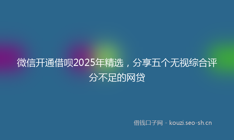 微信开通借呗2025年精选，分享五个无视综合评分不足的网贷