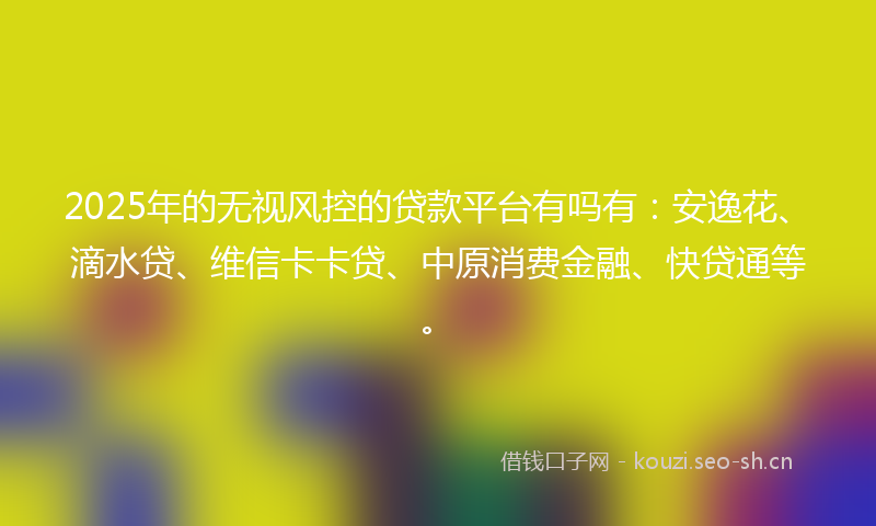 2025年的无视风控的贷款平台有吗有：安逸花、滴水贷、维信卡卡贷、中原消费金融、快贷通等。