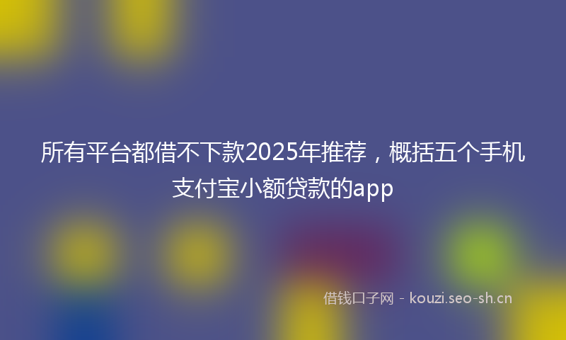 所有平台都借不下款2025年推荐，概括五个手机支付宝小额贷款的app