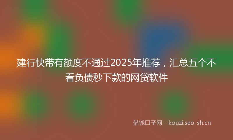建行快带有额度不通过2025年推荐，汇总五个不看负债秒下款的网贷软件