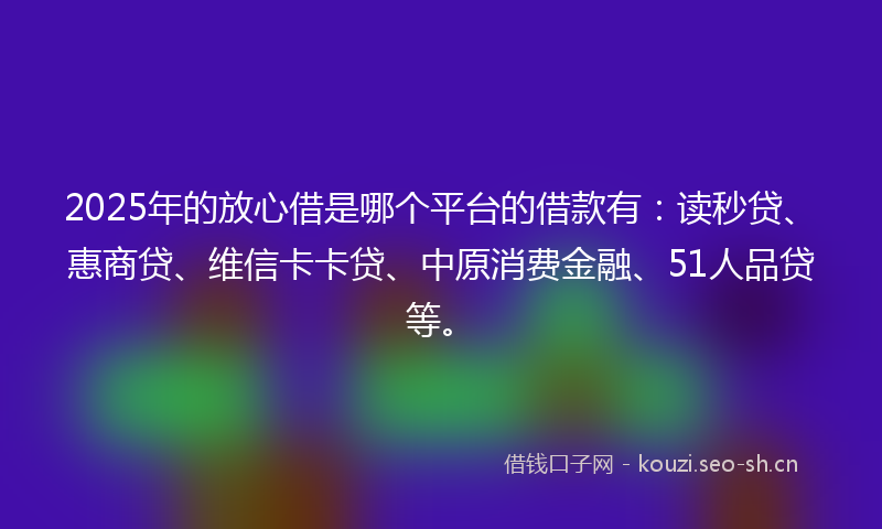 2025年的放心借是哪个平台的借款有：读秒贷、惠商贷、维信卡卡贷、中原消费金融、51人品贷等。