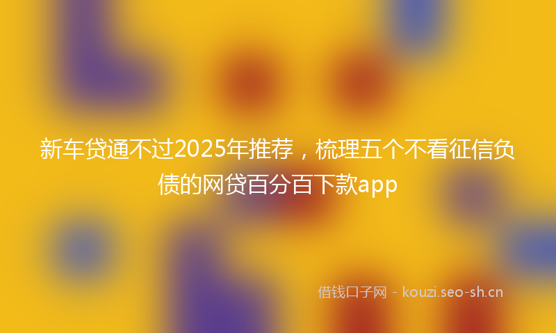 新车贷通不过2025年推荐，梳理五个不看征信负债的网贷百分百下款app