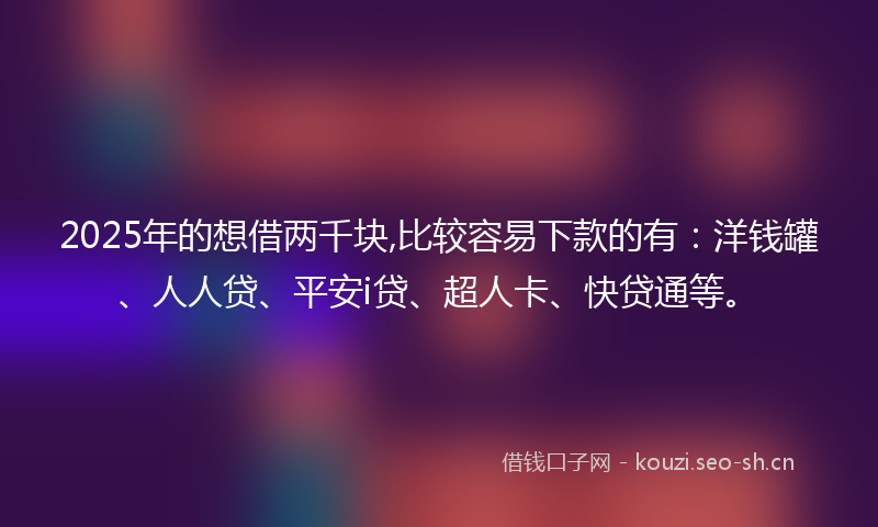 2025年的想借两千块,比较容易下款的有：洋钱罐、人人贷、平安i贷、超人卡、快贷通等。