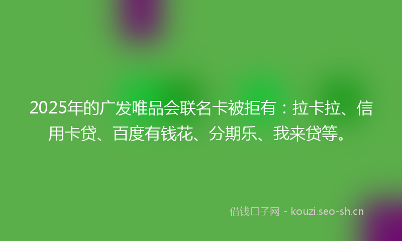 2025年的广发唯品会联名卡被拒有：拉卡拉、信用卡贷、百度有钱花、分期乐、我来贷等。