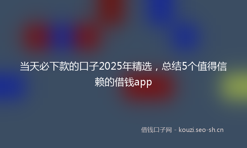 当天必下款的口子2025年精选，总结5个值得信赖的借钱app