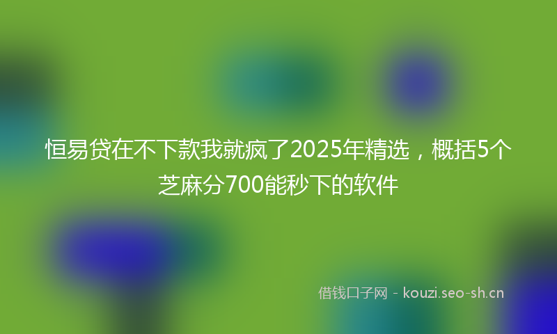 恒易贷在不下款我就疯了2025年精选，概括5个芝麻分700能秒下的软件