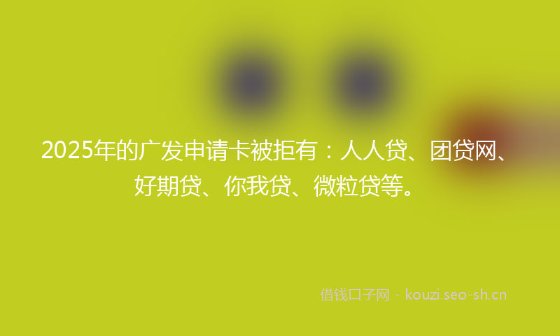2025年的广发申请卡被拒有：人人贷、团贷网、好期贷、你我贷、微粒贷等。