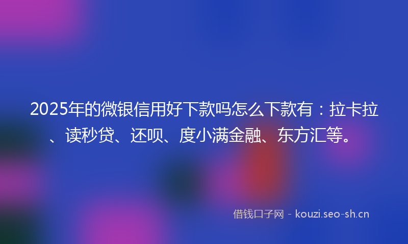 2025年的微银信用好下款吗怎么下款有：拉卡拉、读秒贷、还呗、度小满金融、东方汇等。