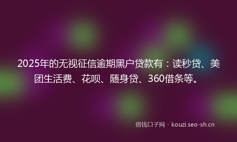 2025年的无视征信逾期黑户贷款有：读秒贷、美团生活费、花呗、随身贷、360借条等。