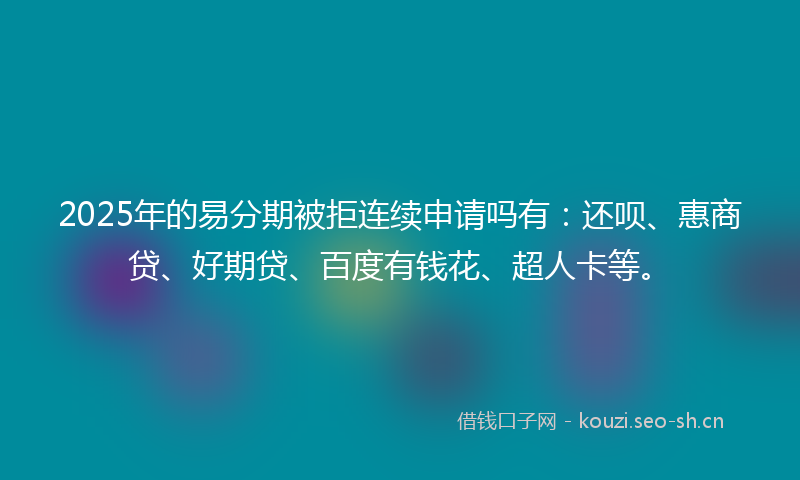2025年的易分期被拒连续申请吗有：还呗、惠商贷、好期贷、百度有钱花、超人卡等。