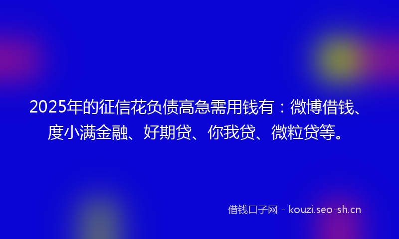 2025年的征信花负债高急需用钱有：微博借钱、度小满金融、好期贷、你我贷、微粒贷等。