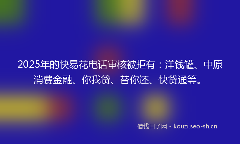 2025年的快易花电话审核被拒有：洋钱罐、中原消费金融、你我贷、替你还、快贷通等。