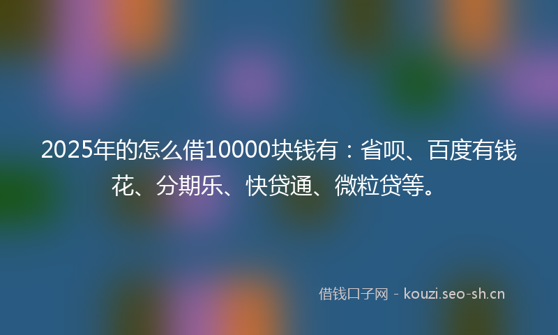 2025年的怎么借10000块钱有：省呗、百度有钱花、分期乐、快贷通、微粒贷等。