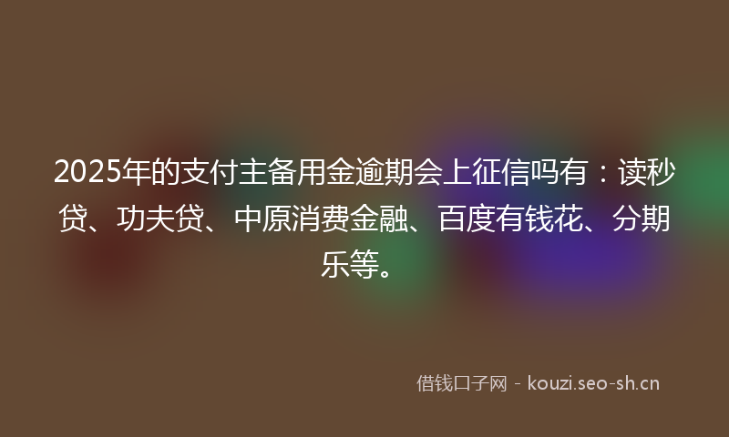 2025年的支付主备用金逾期会上征信吗有：读秒贷、功夫贷、中原消费金融、百度有钱花、分期乐等。