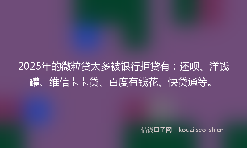 2025年的微粒贷太多被银行拒贷有：还呗、洋钱罐、维信卡卡贷、百度有钱花、快贷通等。