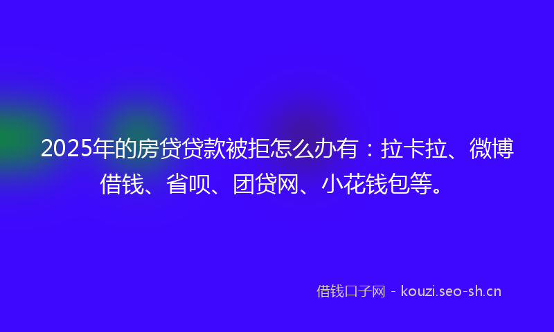 2025年的房贷贷款被拒怎么办有：拉卡拉、微博借钱、省呗、团贷网、小花钱包等。