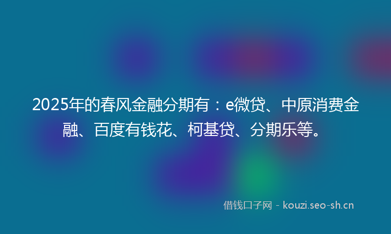 2025年的春风金融分期有：e微贷、中原消费金融、百度有钱花、柯基贷、分期乐等。