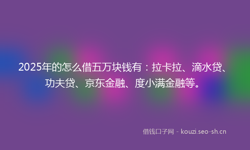 2025年的怎么借五万块钱有：拉卡拉、滴水贷、功夫贷、京东金融、度小满金融等。