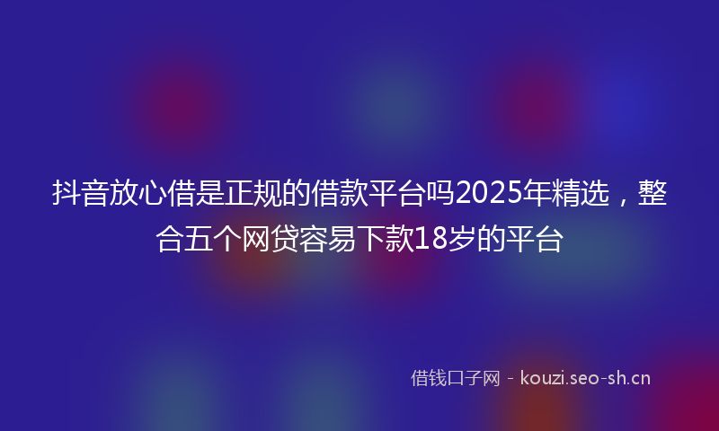 抖音放心借是正规的借款平台吗2025年精选,整合五个网贷容易下款18岁的平台
