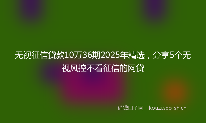 无视征信贷款10万36期2025年精选，分享5个无视风控不看征信的网贷