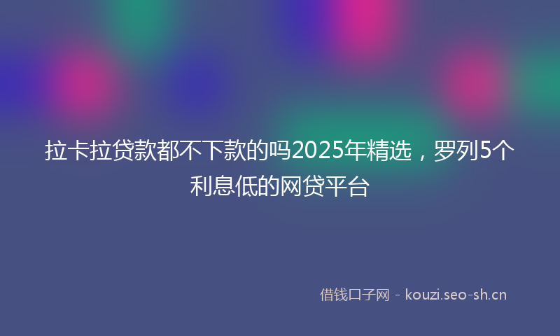 拉卡拉贷款都不下款的吗2025年精选，罗列5个利息低的网贷平台