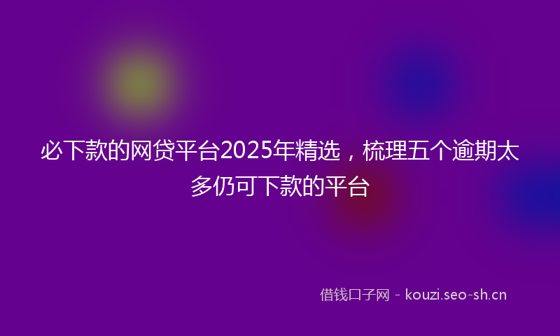 必下款的网贷平台2025年精选，梳理五个逾期太多仍可下款的平台