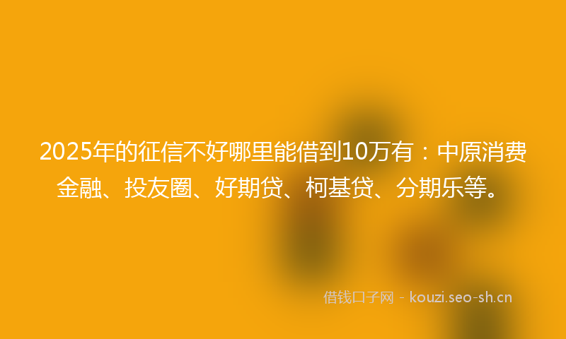 2025年的征信不好哪里能借到10万有:中原消费金融、投友圈、好期贷、柯基贷、分期乐等。