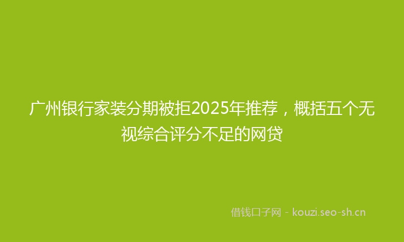 广州银行家装分期被拒2025年推荐，概括五个无视综合评分不足的网贷