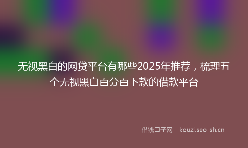 无视黑白的网贷平台有哪些2025年推荐，梳理五个无视黑白百分百下款的借款平台