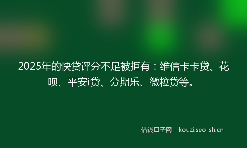 2025年的快贷评分不足被拒有：维信卡卡贷、花呗、平安i贷、分期乐、微粒贷等。