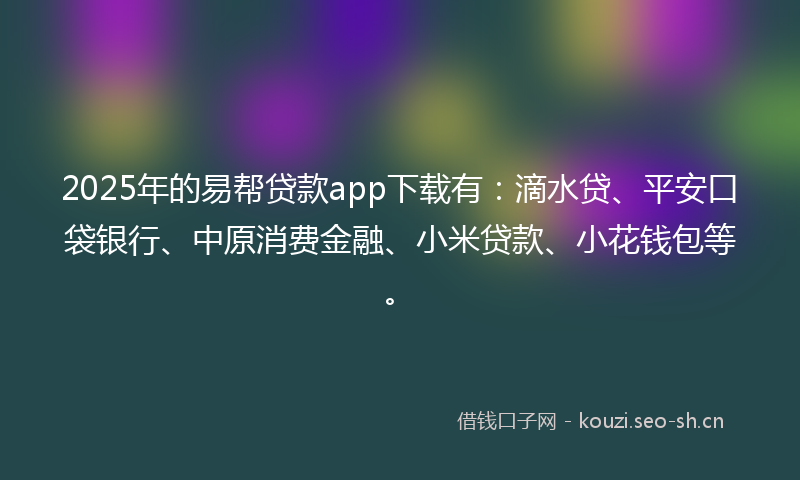 2025年的易帮贷款app下载有：滴水贷、平安口袋银行、中原消费金融、小米贷款、小花钱包等。