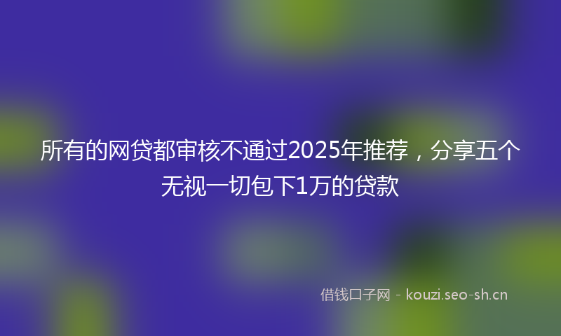 所有的网贷都审核不通过2025年推荐，分享五个无视一切包下1万的贷款