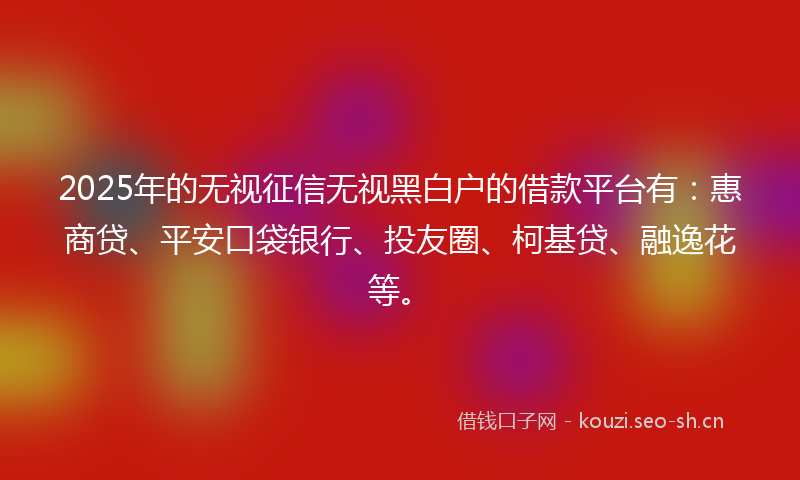 2025年的无视征信无视黑白户的借款平台有：惠商贷、平安口袋银行、投友圈、柯基贷、融逸花等。