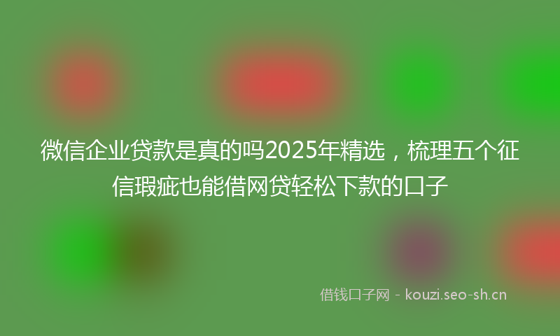 微信企业贷款是真的吗2025年精选，梳理五个征信瑕疵也能借网贷轻松下款的口子