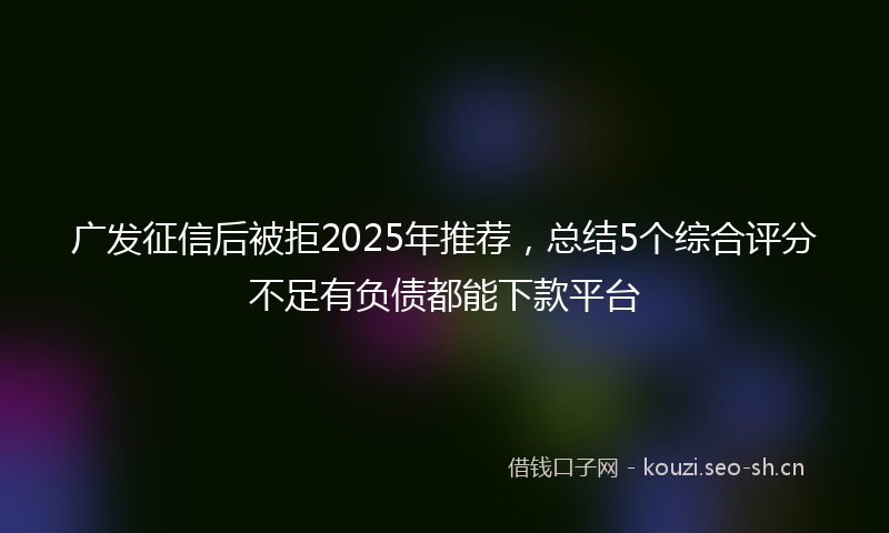 广发征信后被拒2025年推荐,总结5个综合评分不足有负债都能下款平台
