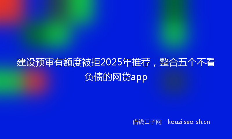 建设预审有额度被拒2025年推荐，整合五个不看负债的网贷app