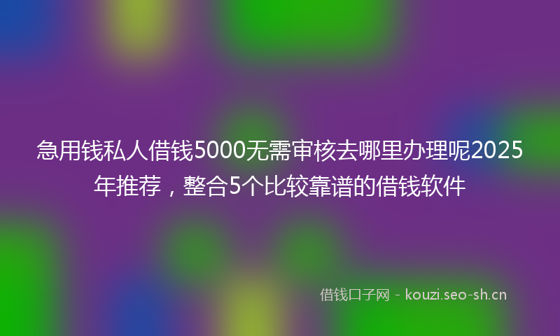 急用钱私人借钱5000无需审核去哪里办理呢2025年推荐,整合5个比较靠谱的借钱软件