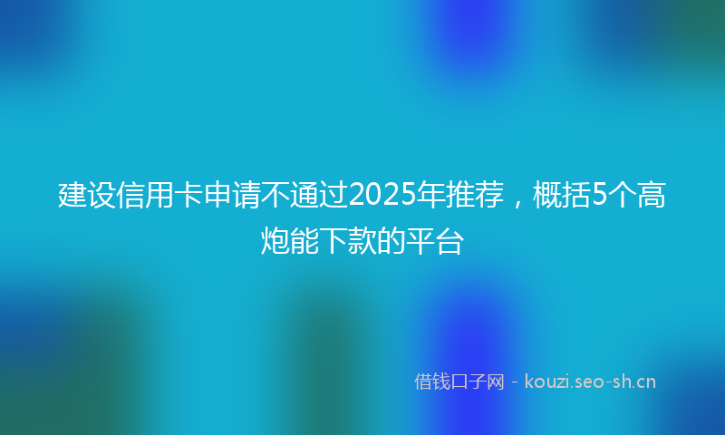 建设信用卡申请不通过2025年推荐，概括5个高炮能下款的平台