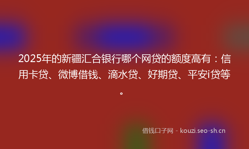 2025年的新疆汇合银行哪个网贷的额度高有：信用卡贷、微博借钱、滴水贷、好期贷、平安i贷等。