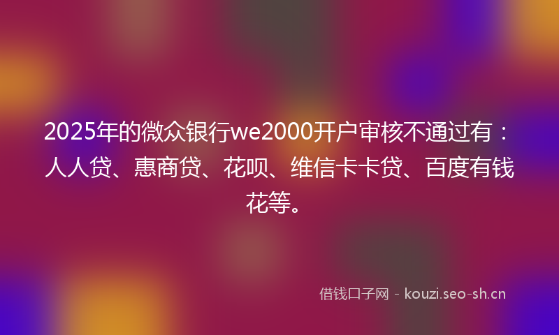 2025年的微众银行we2000开户审核不通过有：人人贷、惠商贷、花呗、维信卡卡贷、百度有钱花等。
