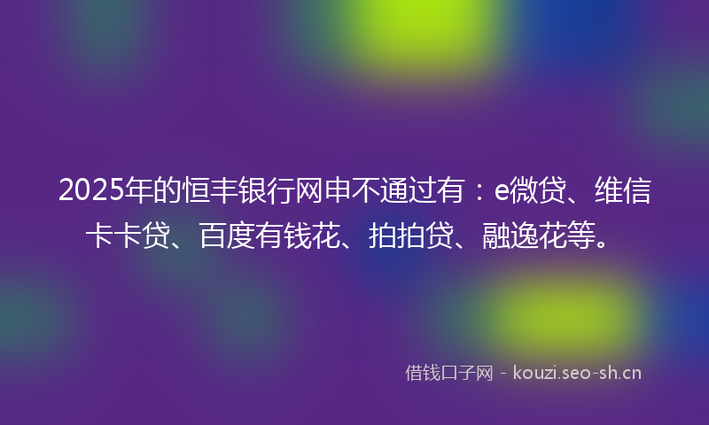 2025年的恒丰银行网申不通过有：e微贷、维信卡卡贷、百度有钱花、拍拍贷、融逸花等。