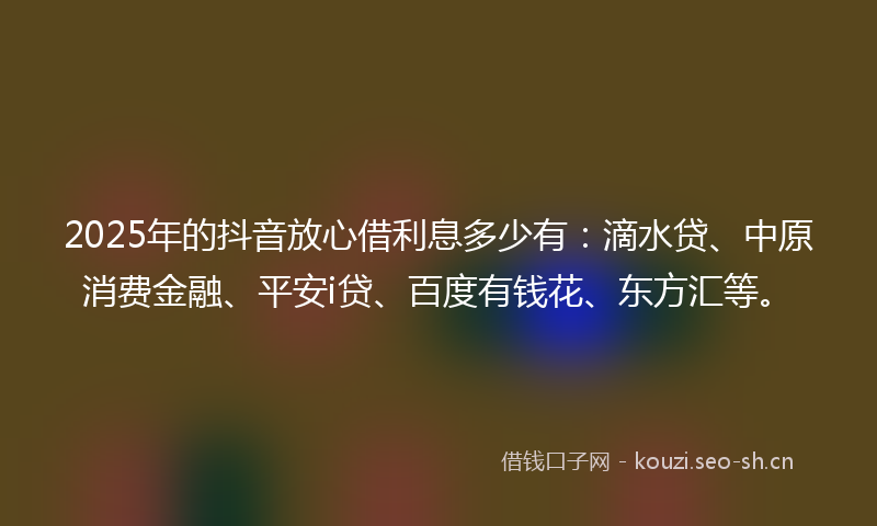 2025年的抖音放心借利息多少有：滴水贷、中原消费金融、平安i贷、百度有钱花、东方汇等。
