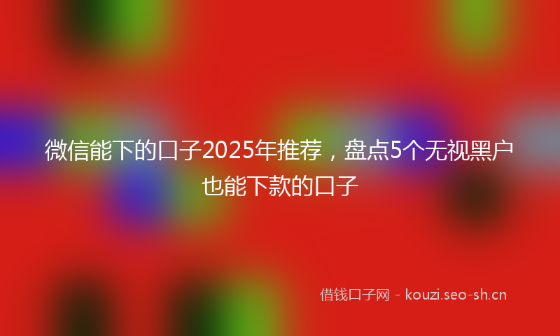 微信能下的口子2025年推荐，盘点5个无视黑户也能下款的口子