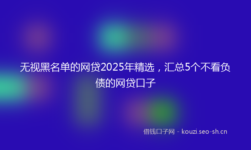 无视黑名单的网贷2025年精选，汇总5个不看负债的网贷口子