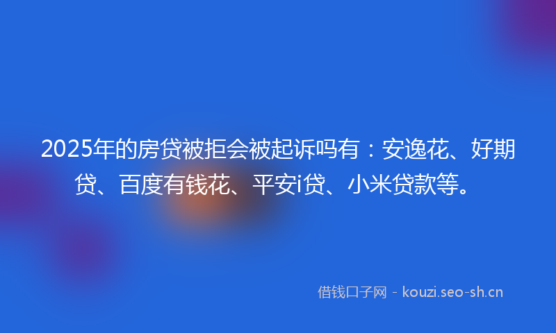 2025年的房贷被拒会被起诉吗有：安逸花、好期贷、百度有钱花、平安i贷、小米贷款等。