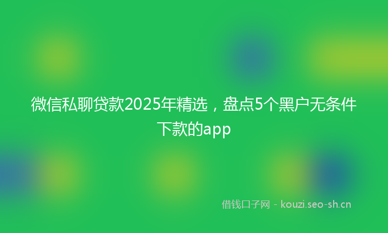 微信私聊贷款2025年精选，盘点5个黑户无条件下款的app